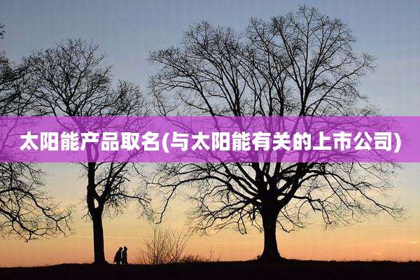 太阳能产品取名(与太阳能有关的上市公司)