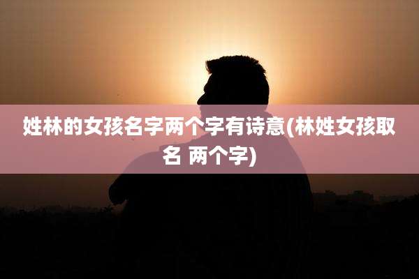 姓林的女孩名字两个字有诗意(林姓女孩取名 两个字)