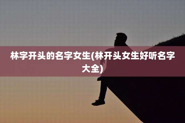 林字开头的名字女生(林开头女生好听名字大全)