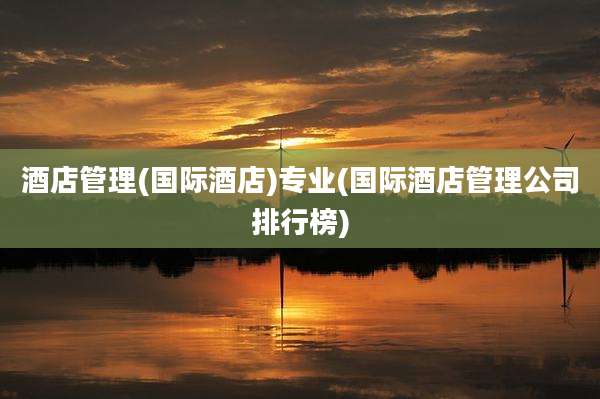 酒店管理(国际酒店)专业(国际酒店管理公司排行榜)