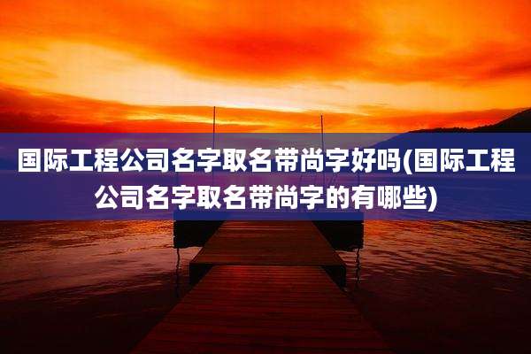 国际工程公司名字取名带尚字好吗(国际工程公司名字取名带尚字的有哪些)