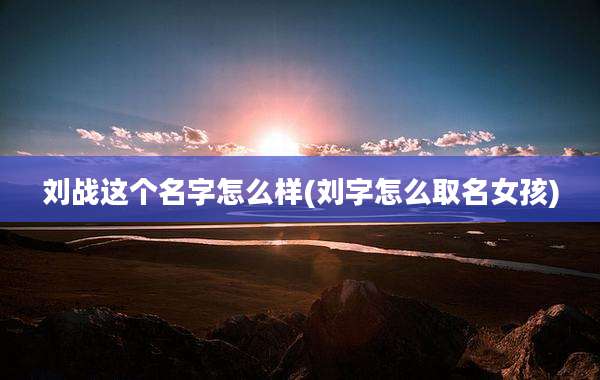 刘战这个名字怎么样(刘字怎么取名女孩)