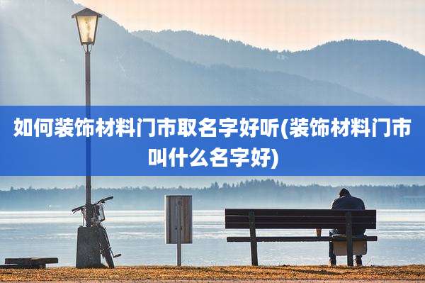 如何装饰材料门市取名字好听(装饰材料门市叫什么名字好)