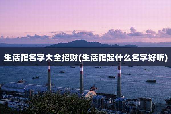 生活馆名字大全招财(生活馆起什么名字好听)