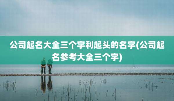 公司起名大全三个字利起头的名字(公司起名参考大全三个字)