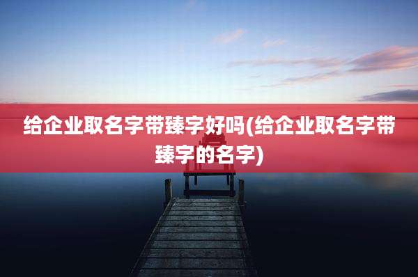 给企业取名字带臻字好吗(给企业取名字带臻字的名字)