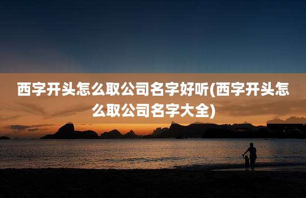 西字开头怎么取公司名字好听(西字开头怎么取公司名字大全)