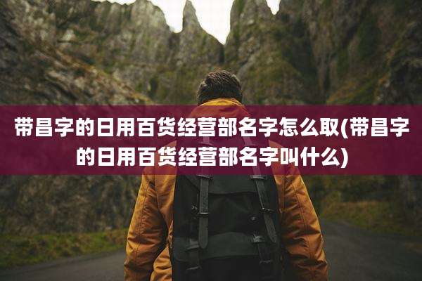 带昌字的日用百货经营部名字怎么取(带昌字的日用百货经营部名字叫什么)