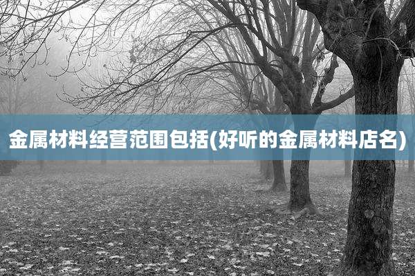 金属材料经营范围包括(好听的金属材料店名)