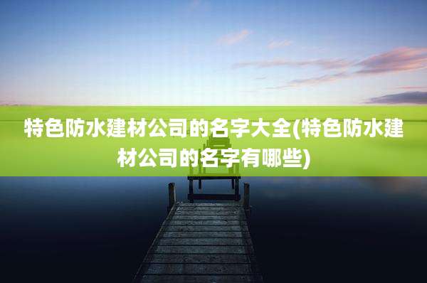 特色防水建材公司的名字大全(特色防水建材公司的名字有哪些)