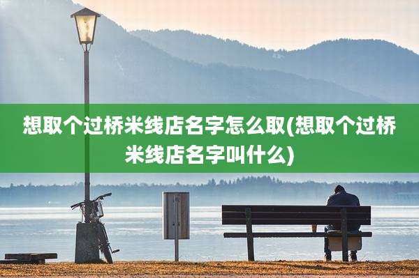 想取个过桥米线店名字怎么取(想取个过桥米线店名字叫什么)