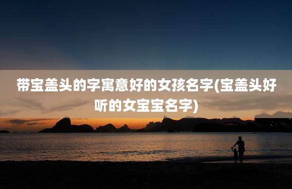 带宝盖头的字寓意好的女孩名字(宝盖头好听的女宝宝名字)