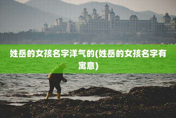 姓岳的女孩名字洋气的(姓岳的女孩名字有寓意)