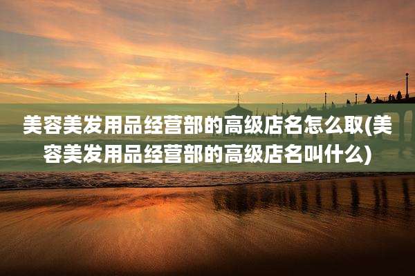 美容美发用品经营部的高级店名怎么取(美容美发用品经营部的高级店名叫什么)