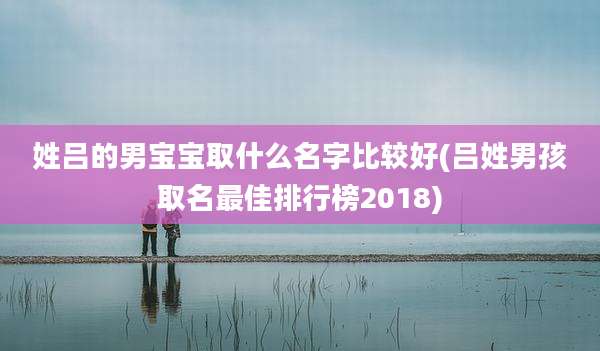 姓吕的男宝宝取什么名字比较好(吕姓男孩取名最佳排行榜2018)