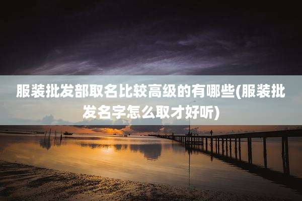 服装批发部取名比较高级的有哪些(服装批发名字怎么取才好听)