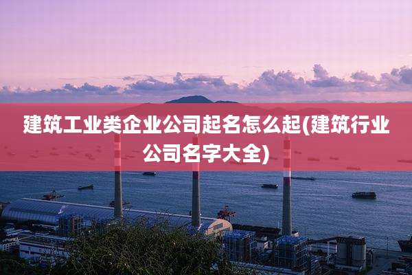 建筑工业类企业公司起名怎么起(建筑行业公司名字大全)
