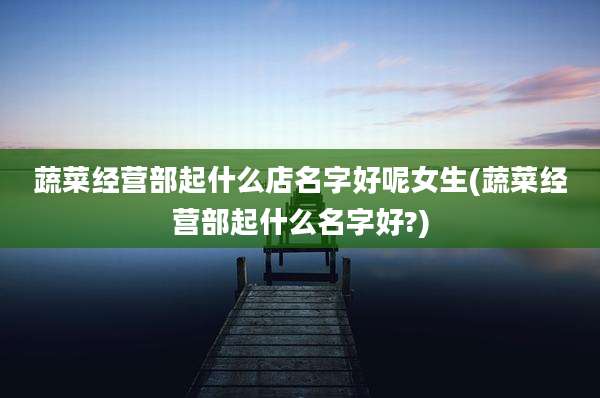 蔬菜经营部起什么店名字好呢女生(蔬菜经营部起什么名字好?)