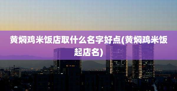 黄焖鸡米饭店取什么名字好点(黄焖鸡米饭起店名)