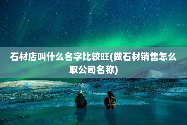 石材店叫什么名字比较旺(做石材销售怎么取公司名称)