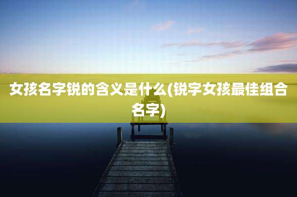 女孩名字锐的含义是什么(锐字女孩最佳组合名字)