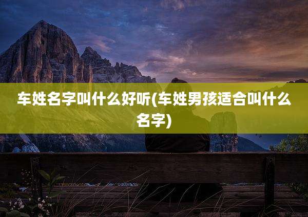 车姓名字叫什么好听(车姓男孩适合叫什么名字)