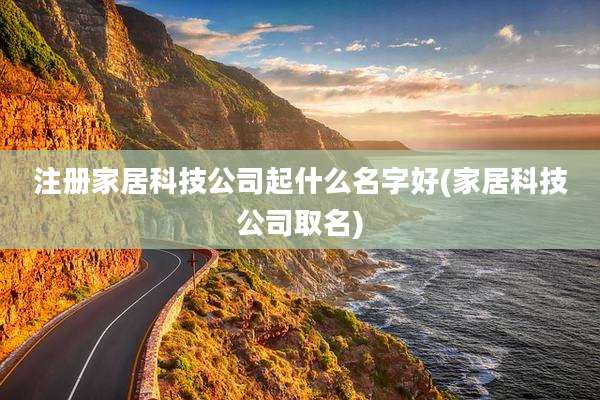 注册家居科技公司起什么名字好(家居科技公司取名)