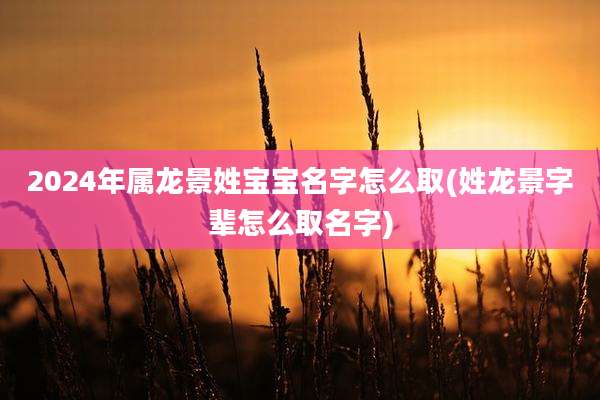 2024年属龙景姓宝宝名字怎么取(姓龙景字辈怎么取名字)