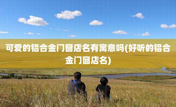 可爱的铝合金门窗店名有寓意吗(好听的铝合金门窗店名)
