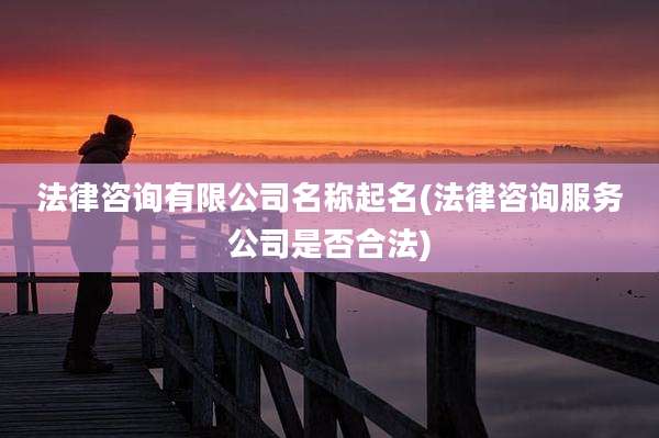 法律咨询有限公司名称起名(法律咨询服务公司是否合法)