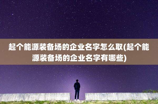 起个能源装备场的企业名字怎么取(起个能源装备场的企业名字有哪些)
