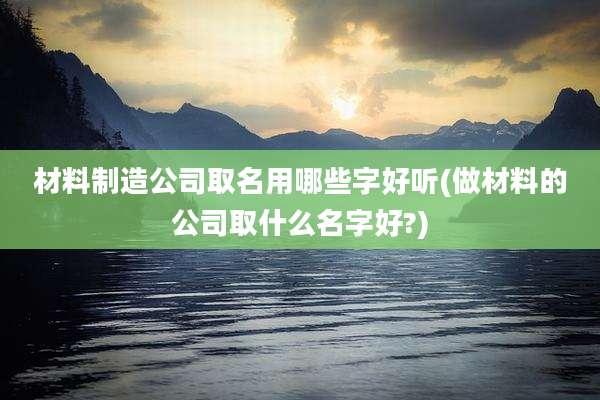 材料制造公司取名用哪些字好听(做材料的公司取什么名字好?)