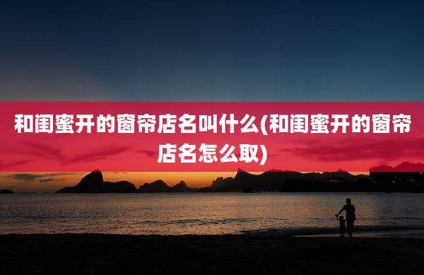和闺蜜开的窗帘店名叫什么(和闺蜜开的窗帘店名怎么取)