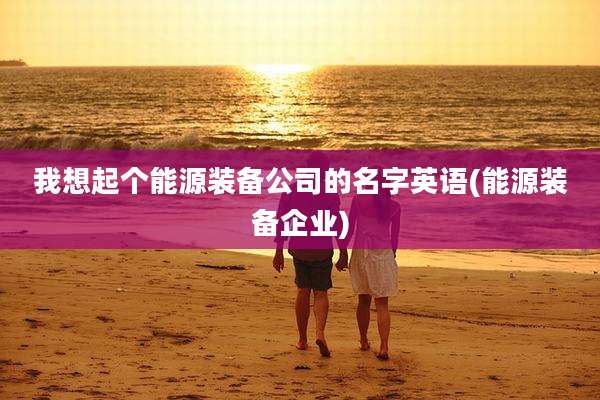 我想起个能源装备公司的名字英语(能源装备企业)