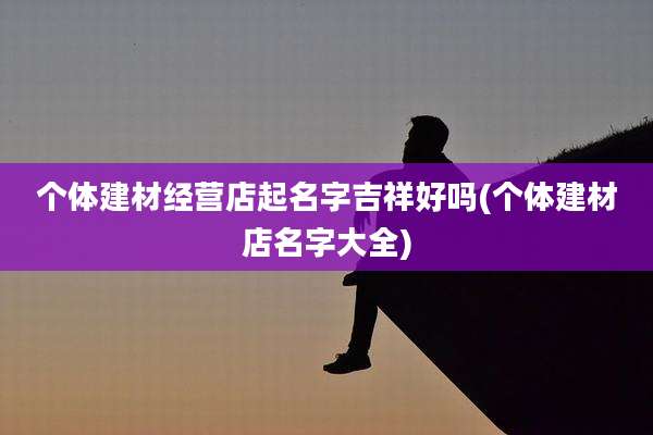 个体建材经营店起名字吉祥好吗(个体建材店名字大全)