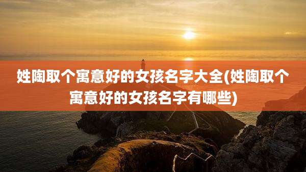 姓陶取个寓意好的女孩名字大全(姓陶取个寓意好的女孩名字有哪些)