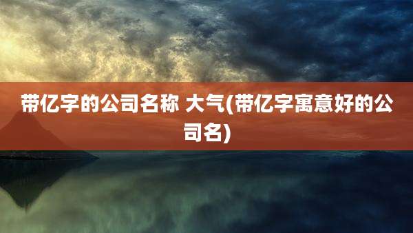 带亿字的公司名称 大气(带亿字寓意好的公司名)