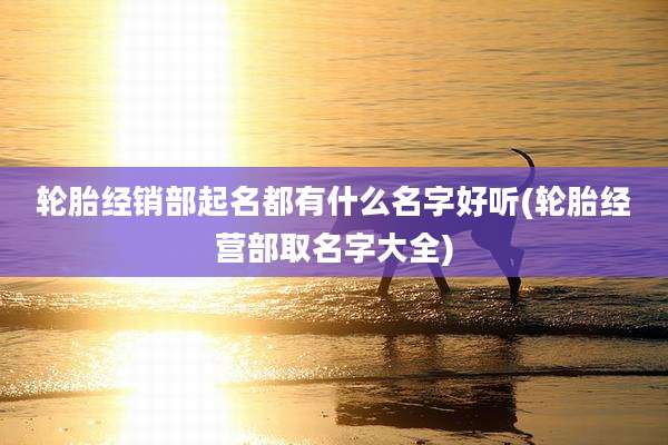 轮胎经销部起名都有什么名字好听(轮胎经营部取名字大全)