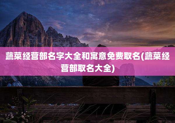蔬菜经营部名字大全和寓意免费取名(蔬菜经营部取名大全)