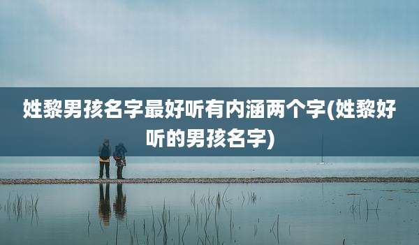 姓黎男孩名字最好听有内涵两个字(姓黎好听的男孩名字)