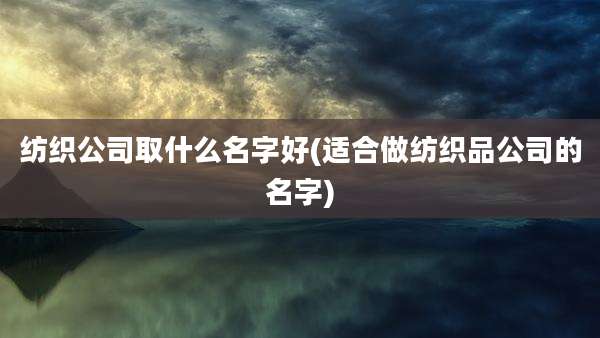 纺织公司取什么名字好(适合做纺织品公司的名字)