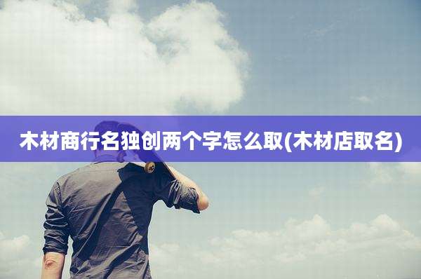 木材商行名独创两个字怎么取(木材店取名)
