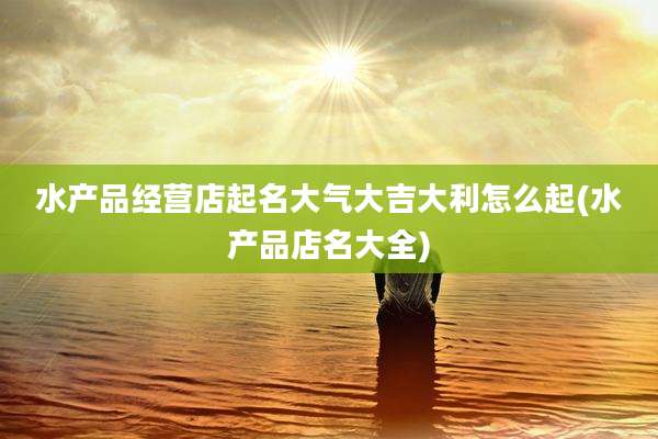 水产品经营店起名大气大吉大利怎么起(水产品店名大全)