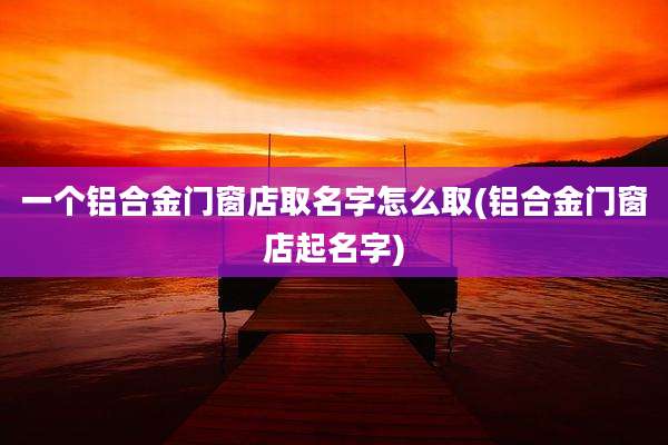一个铝合金门窗店取名字怎么取(铝合金门窗店起名字)