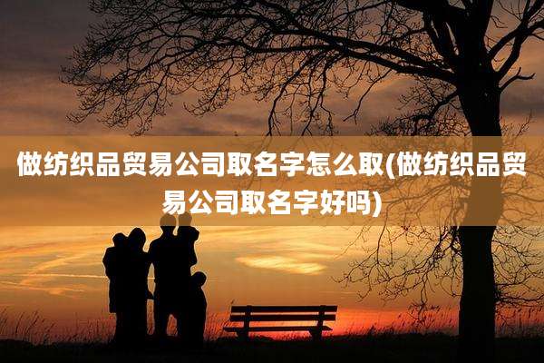 做纺织品贸易公司取名字怎么取(做纺织品贸易公司取名字好吗)