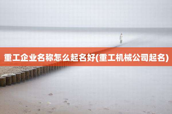 重工企业名称怎么起名好(重工机械公司起名)