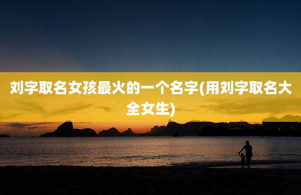 刘字取名女孩最火的一个名字(用刘字取名大全女生)
