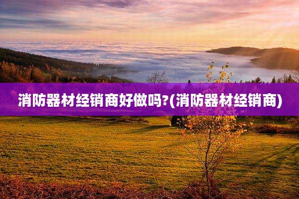 消防器材经销商好做吗?(消防器材经销商)