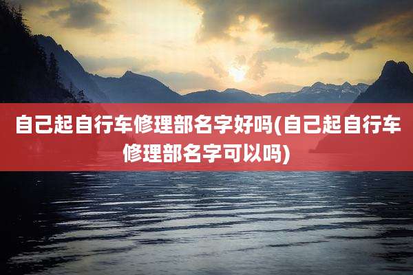 自己起自行车修理部名字好吗(自己起自行车修理部名字可以吗)