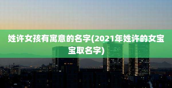 姓许女孩有寓意的名字(2021年姓许的女宝宝取名字)